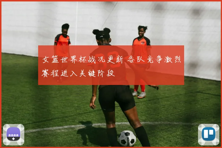 女篮世界杯战况更新 各队竞争激烈赛程进入关键阶段