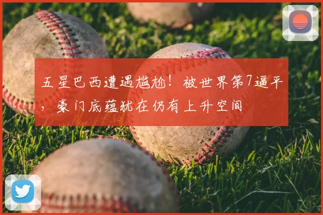 五星巴西遭遇尴尬!被世界第7逼平,豪门底蕴犹在仍有上升空间