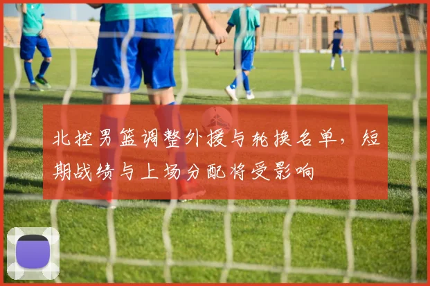 北控男篮调整外援与轮换名单，短期战绩与上场分配将受影响