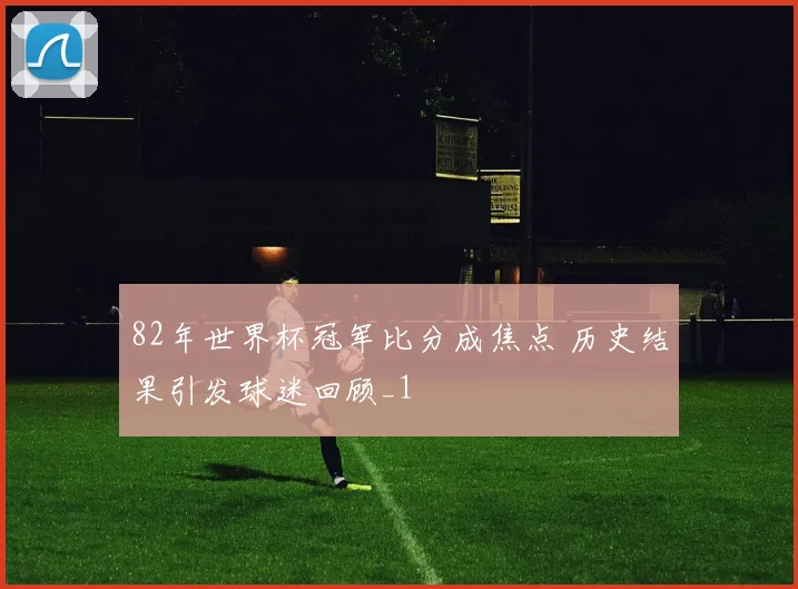 82年世界杯冠军比分成焦点 历史结果引发球迷回顾_1