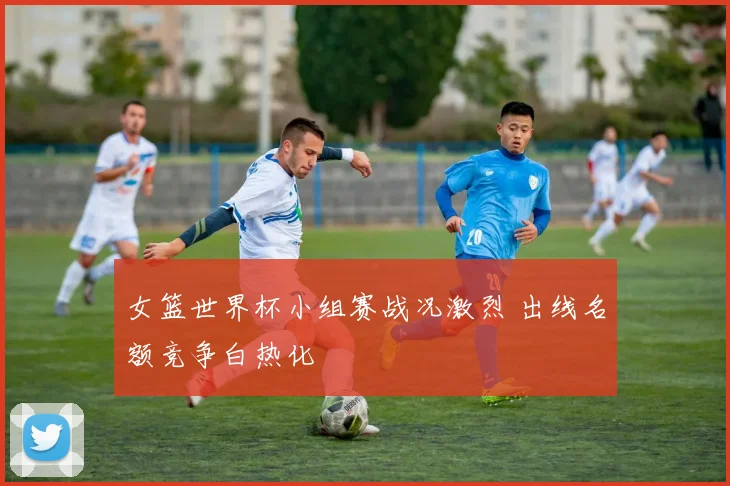 女篮世界杯小组赛战况激烈 出线名额竞争白热化