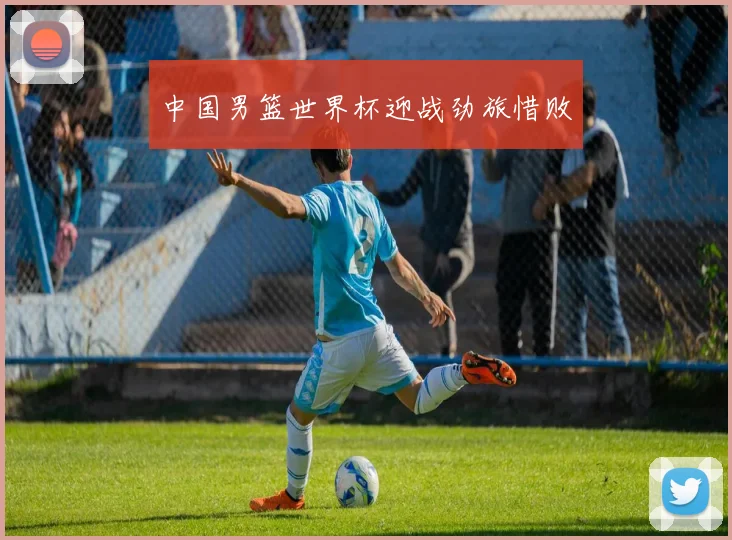 中国男篮世界杯迎战劲旅惜败