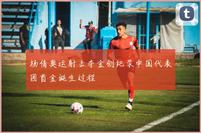 杨倩奥运射击夺金创纪录中国代表团首金诞生过程