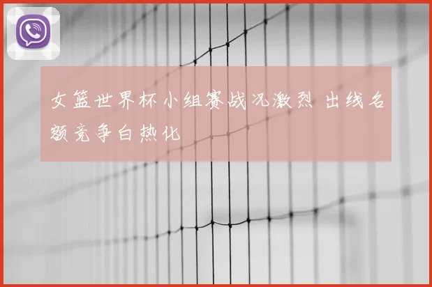 女篮世界杯小组赛战况激烈 出线名额竞争白热化