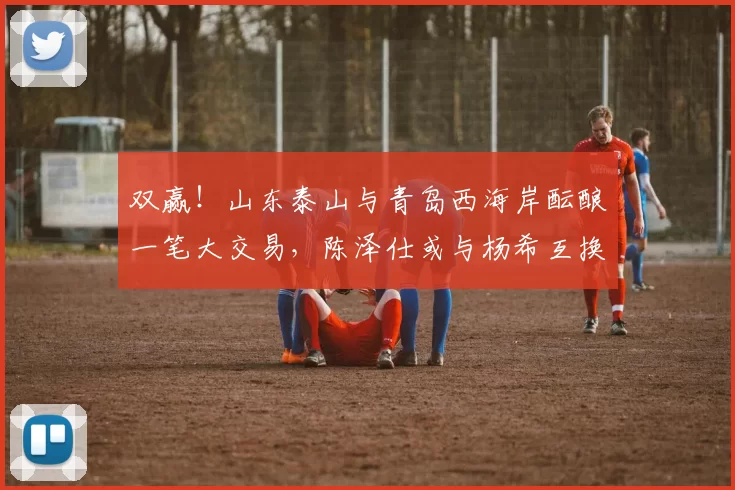双赢！山东泰山与青岛西海岸酝酿一笔大交易，陈泽仕或与杨希互换
