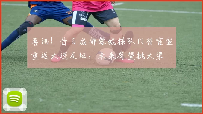 喜讯！昔日成都蓉城梯队门将官宣重返大连足坛，未来有望挑大梁