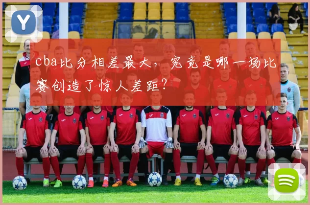 cba比分相差最大，究竟是哪一场比赛创造了惊人差距？