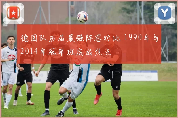 德国队历届最强阵容对比 1990年与2014年冠军班底成焦点