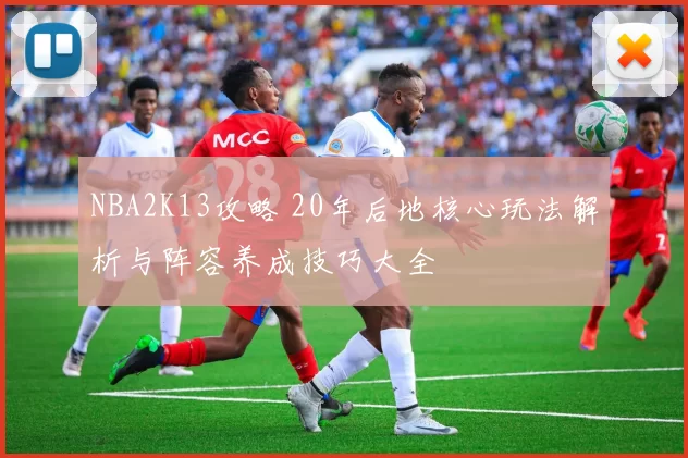 NBA2K13攻略 20年后地核心玩法解析与阵容养成技巧大全