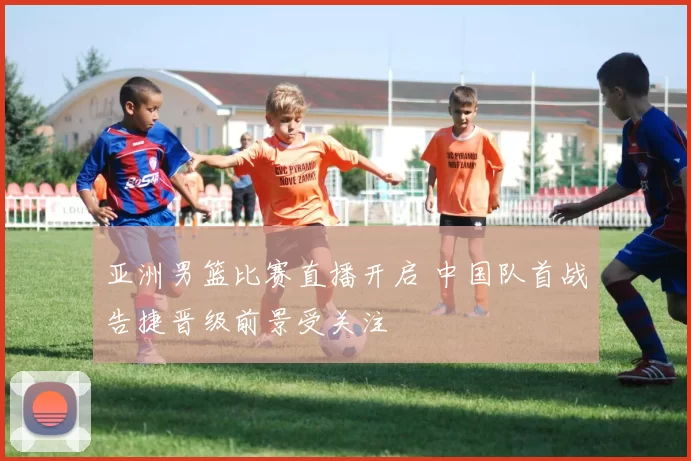 亚洲男篮比赛直播开启 中国队首战告捷晋级前景受关注