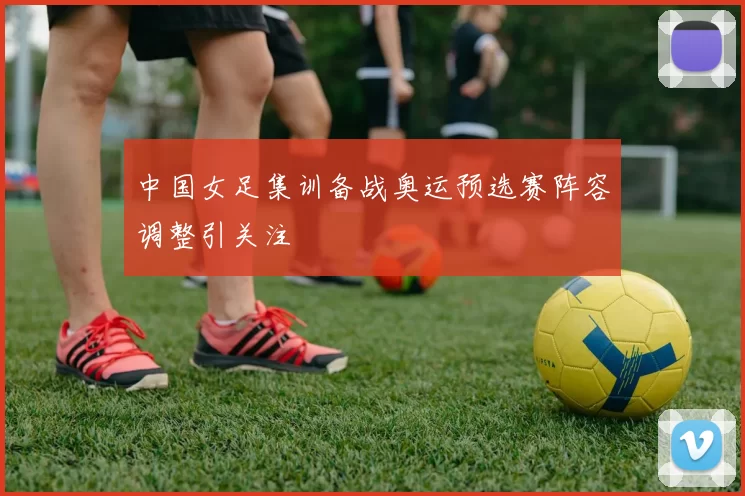 中国女足集训备战奥运预选赛阵容调整引关注