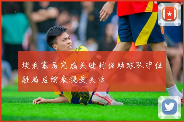 埃利塞乌完成关键封堵助球队守住胜局后续表现受关注