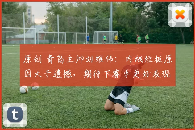 原创 青岛主帅刘维伟：内线短板原因大于遗憾，期待下赛季更好表现