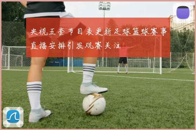 央视五套节目表更新足球篮球赛事直播安排引发观赛关注