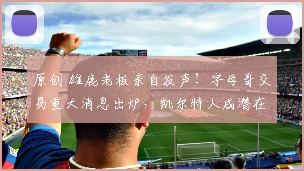 原创 雄鹿老板亲自发声！字母哥交易重大消息出炉，凯尔特人成潜在下家