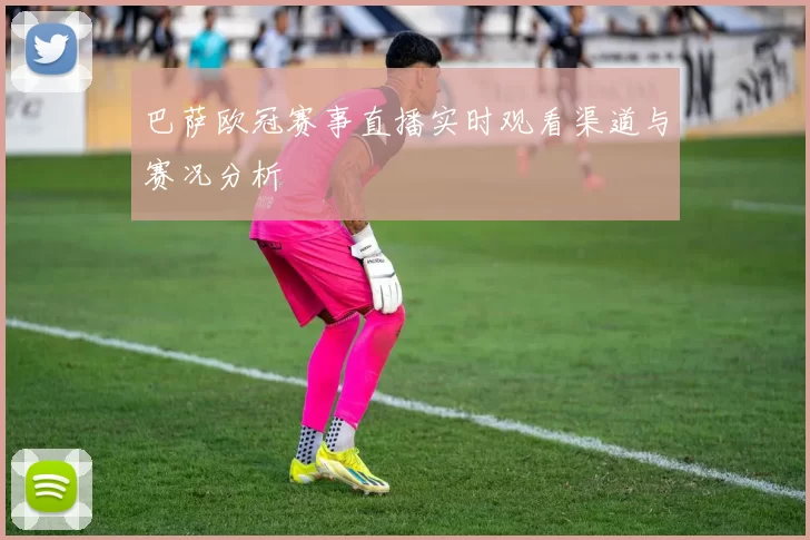 巴萨欧冠赛事直播实时观看渠道与赛况分析