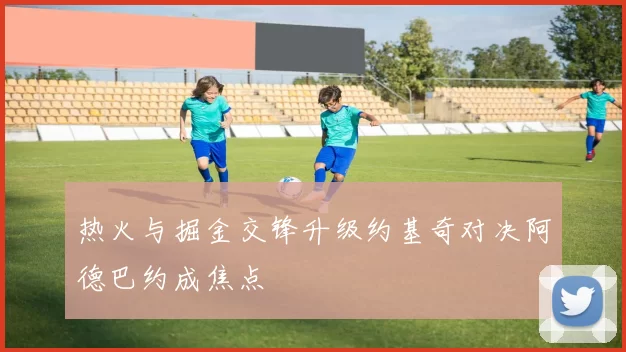 热火与掘金交锋升级约基奇对决阿德巴约成焦点