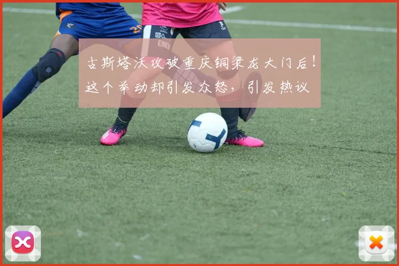 古斯塔沃攻破重庆铜梁龙大门后！这个举动却引发众怒，引发热议