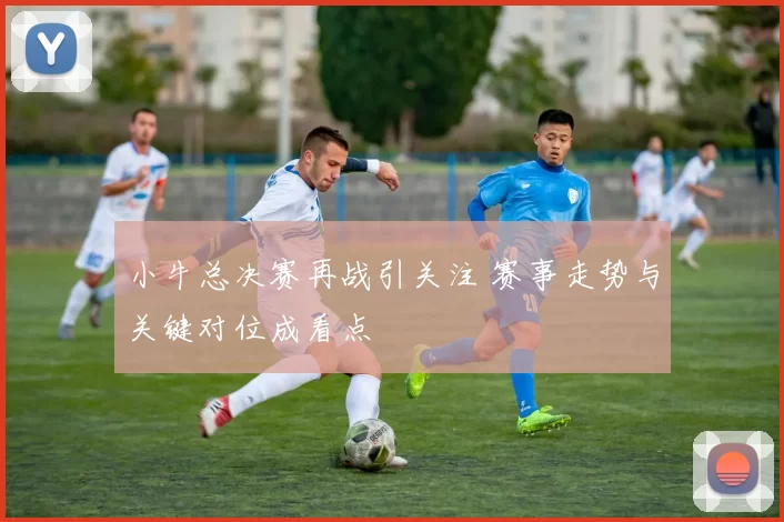 小牛总决赛再战引关注 赛事走势与关键对位成看点