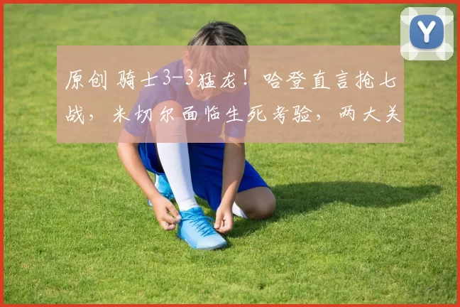 原创 骑士3-3猛龙！哈登直言抢七战，米切尔面临生死考验，两大关键不可忽视