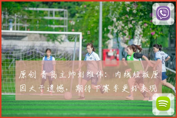 原创 青岛主帅刘维伟：内线短板原因大于遗憾，期待下赛季更好表现