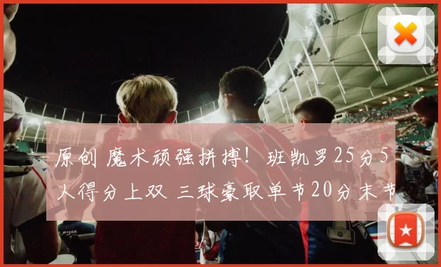 原创 魔术顽强拼搏！班凯罗25分5人得分上双 三球豪取单节20分末节逆转无力