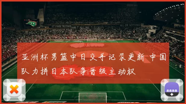 亚洲杯男篮中日交手记录更新 中国队力拼日本队争晋级主动权