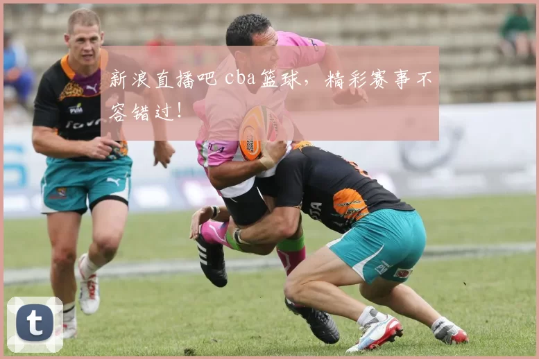 新浪直播吧 cba篮球，精彩赛事不容错过！