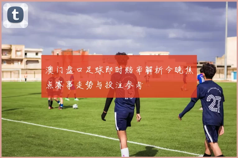 澳门盘口足球即时赔率解析今晚焦点赛事走势与投注参考