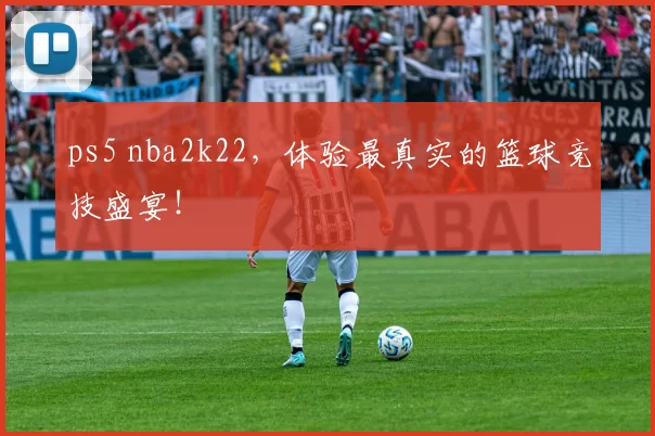 ps5 nba2k22，体验最真实的篮球竞技盛宴！