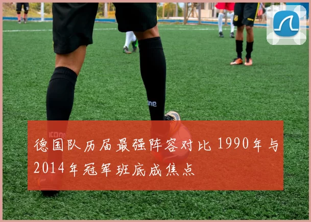 德国队历届最强阵容对比 1990年与2014年冠军班底成焦点