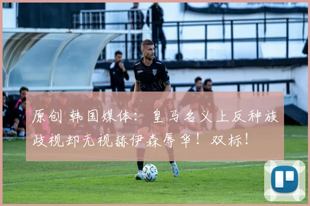 原创 韩国媒体：皇马名义上反种族歧视却无视赫伊森辱华！双标！