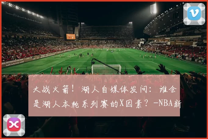 大战火箭！湖人自媒体发问：谁会是湖人本轮系列赛的X因素？-NBA新闻