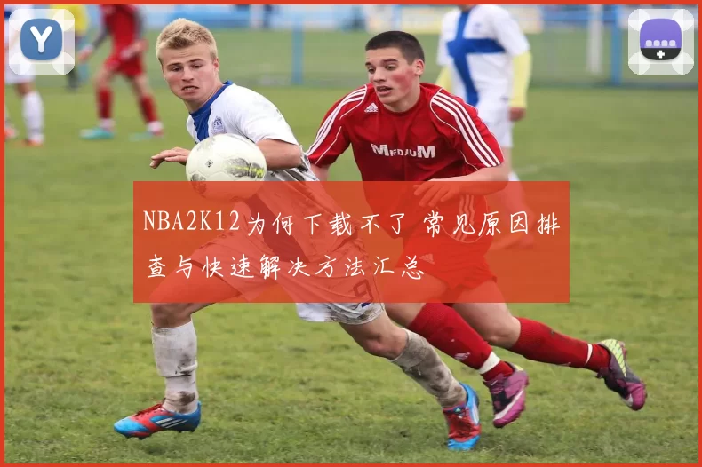 NBA2K12为何下载不了 常见原因排查与快速解决方法汇总