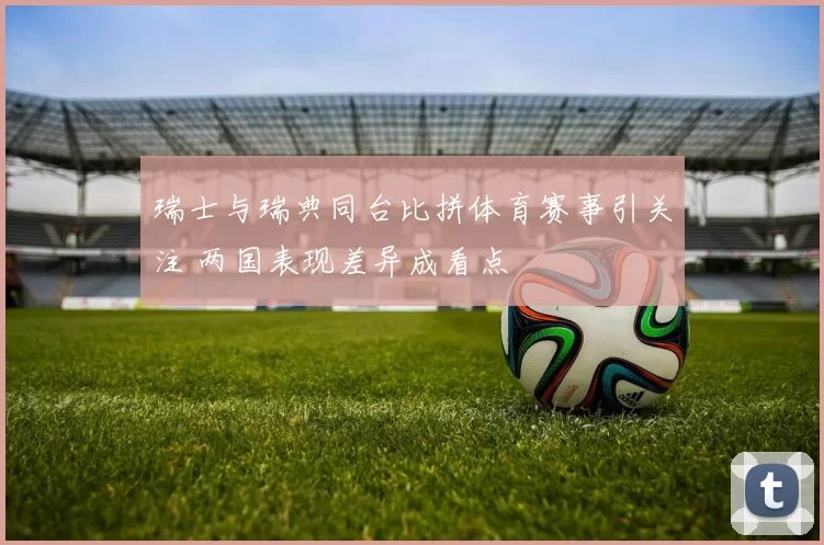 瑞士与瑞典同台比拼体育赛事引关注 两国表现差异成看点