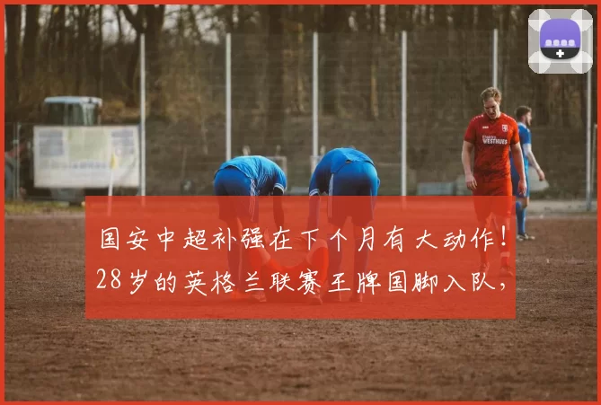 国安中超补强在下个月有大动作！28岁的英格兰联赛王牌国脚入队，值得期待_茹子楠_冯博轩_比赛