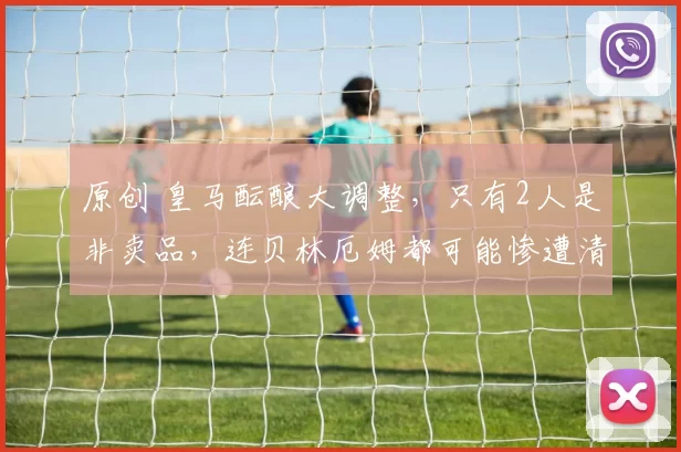 原创 皇马酝酿大调整，只有2人是非卖品，连贝林厄姆都可能惨遭清洗