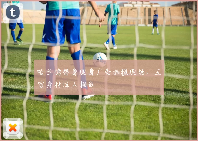 哈兰德替身现身广告拍摄现场，五官身材惊人相似