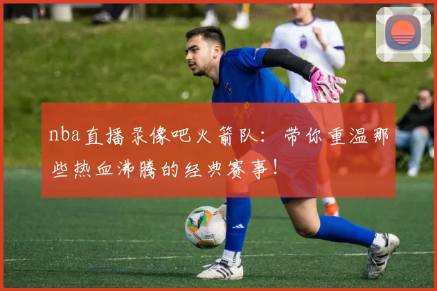 nba直播录像吧火箭队：带你重温那些热血沸腾的经典赛事！