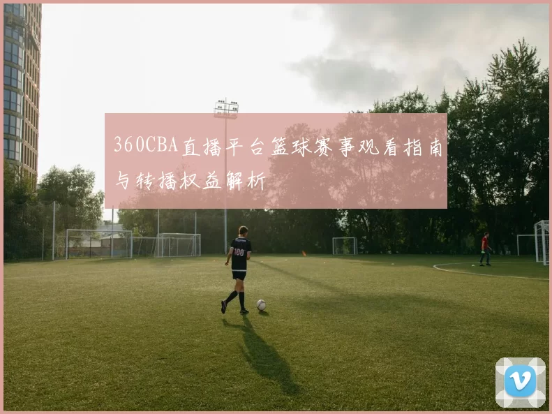 360CBA直播平台篮球赛事观看指南与转播权益解析