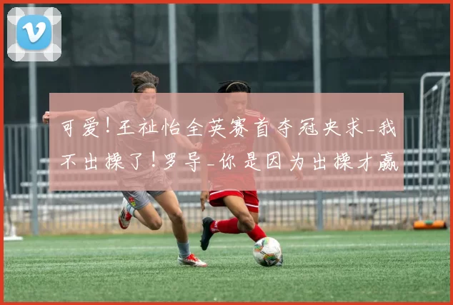 可爱!王祉怡全英赛首夺冠央求_我不出操了!罗导_你是因为出操才赢的!