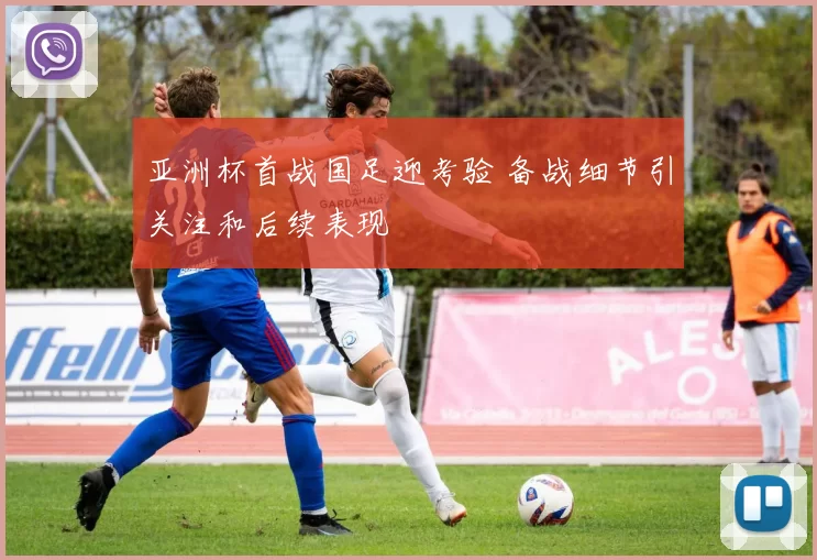 亚洲杯首战国足迎考验 备战细节引关注和后续表现