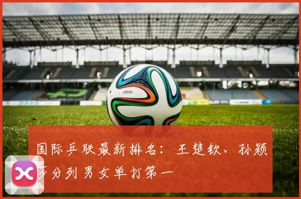国际乒联最新排名：王楚钦、孙颖莎分列男女单打第一