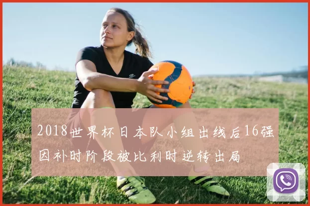 2018世界杯日本队小组出线后16强因补时阶段被比利时逆转出局