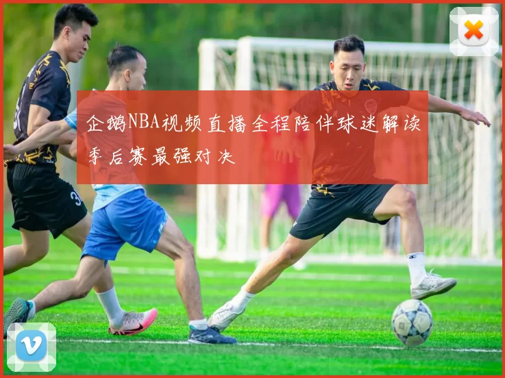 企鹅NBA视频直播全程陪伴球迷解读季后赛最强对决