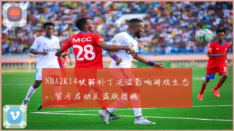 NBA2K14破解补丁泛滥影响游戏生态，官方启动反盗版措施