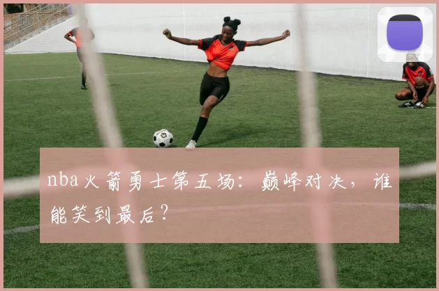 nba火箭勇士第五场：巅峰对决，谁能笑到最后？