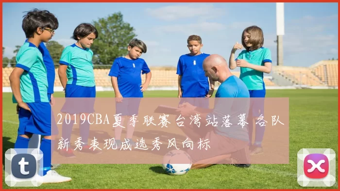 2019CBA夏季联赛台湾站落幕 各队新秀表现成选秀风向标