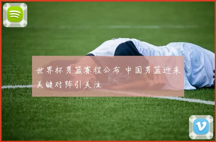 世界杯男篮赛程公布 中国男篮迎来关键对阵引关注