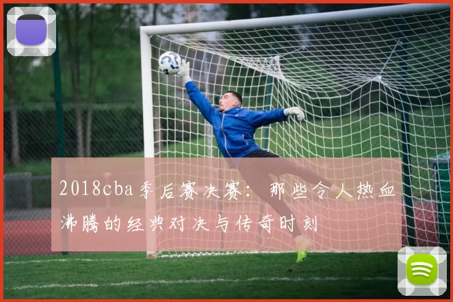 2018cba季后赛决赛：那些令人热血沸腾的经典对决与传奇时刻